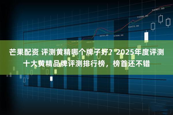 芒果配资 评测黄精哪个牌子好？2025年度评测十大黄精品牌评测排行榜，榜首还不错