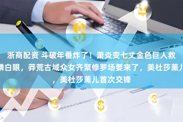 浙商配资 斗破年番炸了！萧炎变七丈金色巨人救云韵惹彩鳞白眼，莽荒古域众女齐聚修罗场要来了，美杜莎薰儿首次交锋