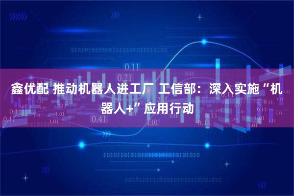 鑫优配 推动机器人进工厂 工信部：深入实施“机器人+”应用行动