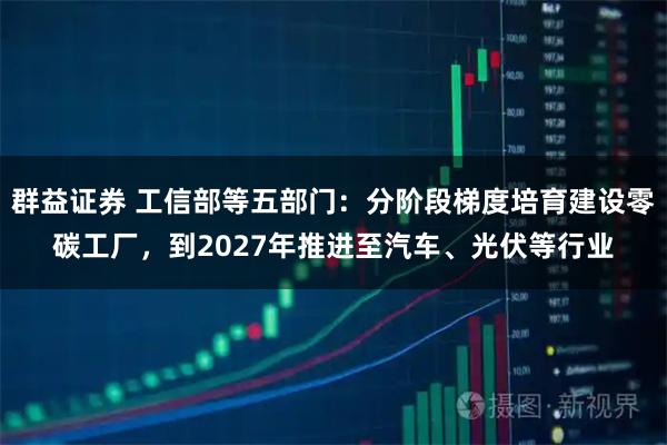 群益证券 工信部等五部门：分阶段梯度培育建设零碳工厂，到2027年推进至汽车、光伏等行业