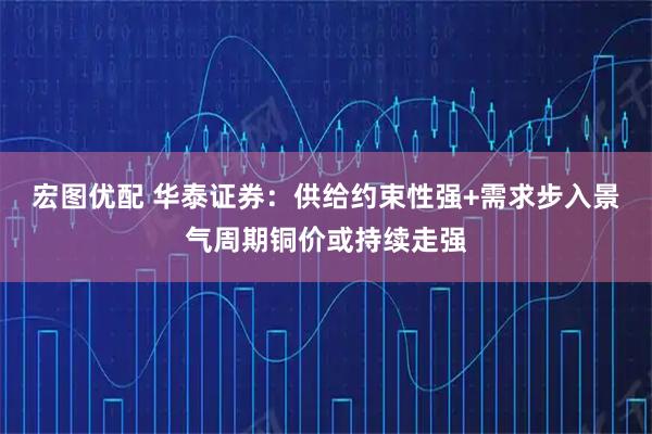 宏图优配 华泰证券：供给约束性强+需求步入景气周期铜价或持续走强
