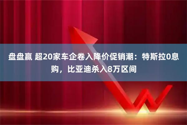 盘盘赢 超20家车企卷入降价促销潮：特斯拉0息购，比亚迪杀入8万区间
