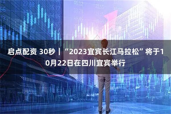 启点配资 30秒｜“2023宜宾长江马拉松”将于10月22日在四川宜宾举行