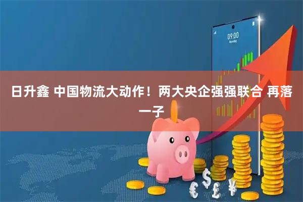 日升鑫 中国物流大动作！两大央企强强联合 再落一子
