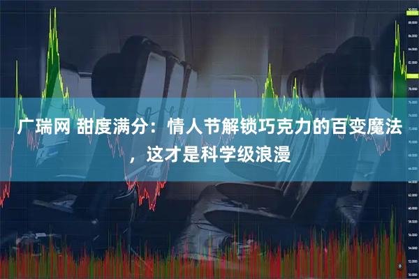 广瑞网 甜度满分：情人节解锁巧克力的百变魔法，这才是科学级浪漫