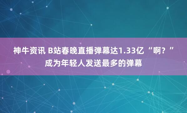神牛资讯 B站春晚直播弹幕达1.33亿 “啊？”成为年轻人发送最多的弹幕
