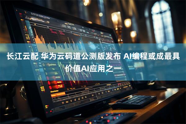 长江云配 华为云码道公测版发布 AI编程或成最具价值AI应用之一