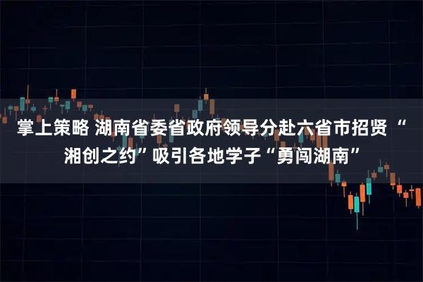 掌上策略 湖南省委省政府领导分赴六省市招贤 “湘创之约”吸引各地学子“勇闯湖南”