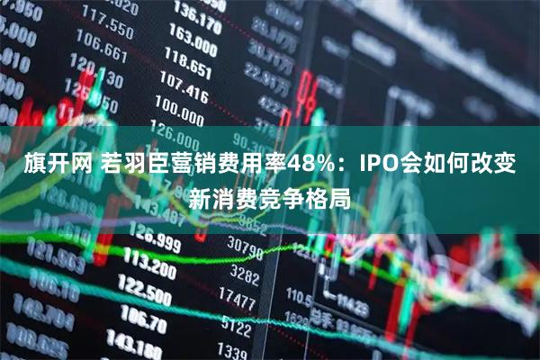 旗开网 若羽臣营销费用率48%：IPO会如何改变新消费竞争格局