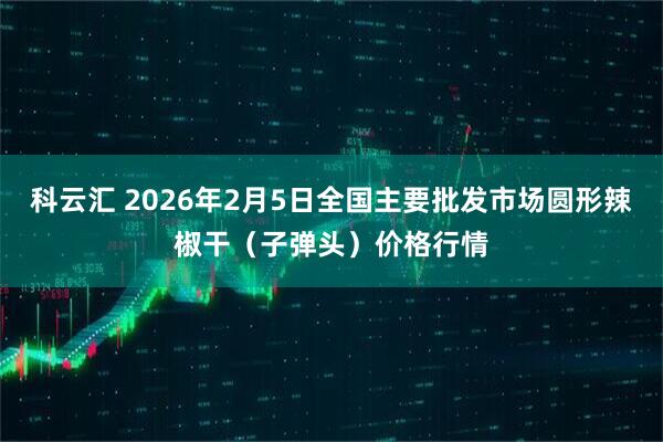 科云汇 2026年2月5日全国主要批发市场圆形辣椒干（子弹头）价格行情
