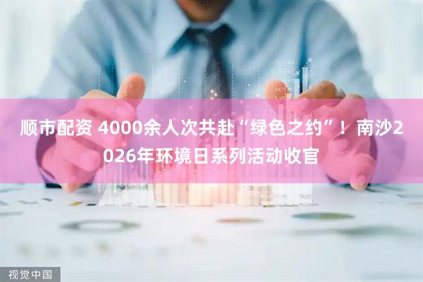 顺市配资 4000余人次共赴“绿色之约”！南沙2026年环境日系列活动收官